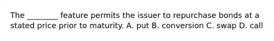 The​ ________ feature permits the issuer to repurchase bonds at a stated price prior to maturity. A. put B. conversion C. swap D. call