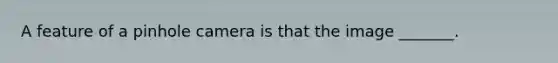A feature of a pinhole camera is that the image _______.