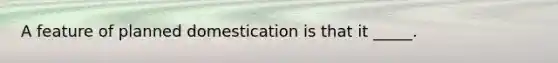A feature of planned domestication is that it _____.