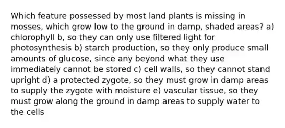 Which feature possessed by most land plants is missing in mosses, which grow low to the ground in damp, shaded areas? a) chlorophyll b, so they can only use filtered light for photosynthesis b) starch production, so they only produce small amounts of glucose, since any beyond what they use immediately cannot be stored c) cell walls, so they cannot stand upright d) a protected zygote, so they must grow in damp areas to supply the zygote with moisture e) <a href='https://www.questionai.com/knowledge/k1HVFq17mo-vascular-tissue' class='anchor-knowledge'>vascular tissue</a>, so they must grow along the ground in damp areas to supply water to the cells