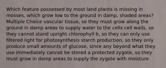 Which feature possessed by most land plants is missing in mosses, which grow low to the ground in damp, shaded areas? Multiple Choice <a href='https://www.questionai.com/knowledge/k1HVFq17mo-vascular-tissue' class='anchor-knowledge'>vascular tissue</a>, so they must grow along the ground in damp areas to supply water to the cells cell walls, so they cannot stand upright chlorophyll b, so they can only use filtered light for photosynthesis starch production, so they only produce small amounts of glucose, since any beyond what they use immediately cannot be stored a protected zygote, so they must grow in damp areas to supply the zygote with moisture