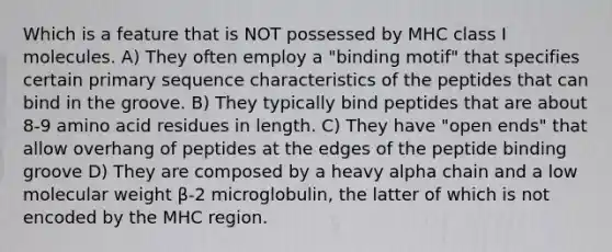 Which is a feature that is NOT possessed by MHC class I molecules. A) They often employ a "binding motif" that specifies certain primary sequence characteristics of the peptides that can bind in the groove. B) They typically bind peptides that are about 8-9 amino acid residues in length. C) They have "open ends" that allow overhang of peptides at the edges of the peptide binding groove D) They are composed by a heavy alpha chain and a low molecular weight β-2 microglobulin, the latter of which is not encoded by the MHC region.