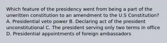 Which feature of the presidency went from being a part of the unwritten constitution to an amendment to the U.S Constitution? A. Presidential veto power B. Declaring act of the president unconstitutional C. The president serving only two terms in office D. Presidential appointments of foreign ambassadors