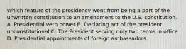 Which feature of the presidency went from being a part of the unwritten constitution to an amendment to the U.S. constitution. A. Presidential veto power B. Declaring act of the president unconstitutional C. The President serving only two terms in office D. Presidential appointments of foreign ambassadors.