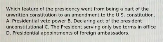 Which feature of the presidency went from being a part of the unwritten constitution to an amendment to the U.S. constitution. A. Presidential veto power B. Declaring act of the president unconstitutional C. The President serving only two terms in office D. Presidential appointments of foreign ambassadors.