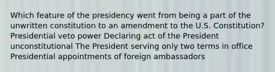 Which feature of the presidency went from being a part of the unwritten constitution to an amendment to the U.S. Constitution? Presidential veto power Declaring act of the President unconstitutional The President serving only two terms in office Presidential appointments of foreign ambassadors