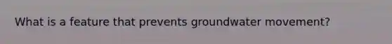 What is a feature that prevents groundwater movement?