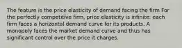 The feature is the price elasticity of demand facing the firm For the perfectly competitive firm, price elasticity is infinite: each firm faces a horizontal demand curve for its products. A monopoly faces the market demand curve and thus has significant control over the price it charges.