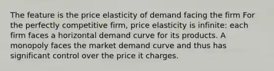 The feature is the price elasticity of demand facing the firm For the perfectly competitive firm, price elasticity is infinite: each firm faces a horizontal demand curve for its products. A monopoly faces the market demand curve and thus has significant control over the price it charges.