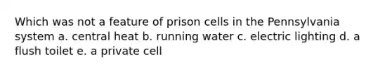 Which was not a feature of prison cells in the Pennsylvania system a. central heat b. running water c. electric lighting d. a flush toilet e. a private cell