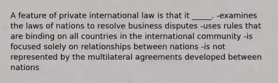 A feature of private international law is that it _____. -examines the laws of nations to resolve business disputes -uses rules that are binding on all countries in the international community -is focused solely on relationships between nations -is not represented by the multilateral agreements developed between nations