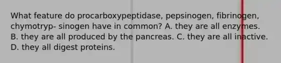 What feature do procarboxypeptidase, pepsinogen, fibrinogen, chymotryp- sinogen have in common? A. they are all enzymes. B. they are all produced by the pancreas. C. they are all inactive. D. they all digest proteins.