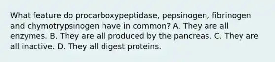 What feature do procarboxypeptidase, pepsinogen, fibrinogen and chymotrypsinogen have in common? A. They are all enzymes. B. They are all produced by <a href='https://www.questionai.com/knowledge/kITHRba4Cd-the-pancreas' class='anchor-knowledge'>the pancreas</a>. C. They are all inactive. D. They all digest proteins.