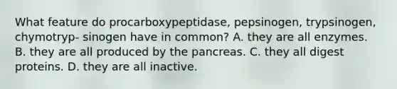 What feature do procarboxypeptidase, pepsinogen, trypsinogen, chymotryp- sinogen have in common? A. they are all enzymes. B. they are all produced by the pancreas. C. they all digest proteins. D. they are all inactive.