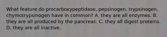 What feature do procarboxypeptidase, pepsinogen, trypsinogen, chymotrypsinogen have in common? A. they are all enzymes. B. they are all produced by <a href='https://www.questionai.com/knowledge/kITHRba4Cd-the-pancreas' class='anchor-knowledge'>the pancreas</a>. C. they all digest proteins. D. they are all inactive.