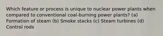 Which feature or process is unique to nuclear power plants when compared to conventional coal-burning power plants? (a) Formation of steam (b) Smoke stacks (c) Steam turbines (d) Control rods