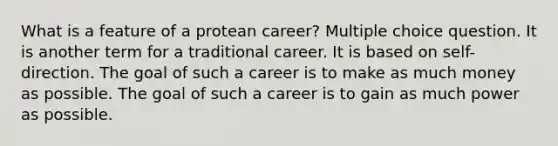 What is a feature of a protean career? Multiple choice question. It is another term for a traditional career. It is based on self-direction. The goal of such a career is to make as much money as possible. The goal of such a career is to gain as much power as possible.