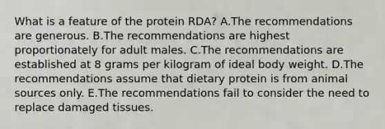 What is a feature of the protein RDA? A.The recommendations are generous. B.The recommendations are highest proportionately for adult males. C.The recommendations are established at 8 grams per kilogram of ideal body weight. D.The recommendations assume that dietary protein is from animal sources only. E.The recommendations fail to consider the need to replace damaged tissues.