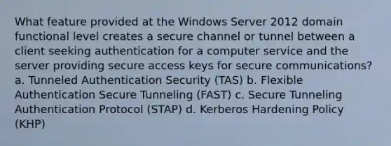 What feature provided at the Windows Server 2012 domain functional level creates a secure channel or tunnel between a client seeking authentication for a computer service and the server providing secure access keys for secure communications? a. Tunneled Authentication Security (TAS) b. Flexible Authentication Secure Tunneling (FAST) c. Secure Tunneling Authentication Protocol (STAP) d. Kerberos Hardening Policy (KHP)