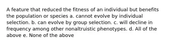 A feature that reduced the fitness of an individual but benefits the population or species a. cannot evolve by individual selection. b. can evolve by group selection. c. will decline in frequency among other nonaltruistic phenotypes. d. All of the above e. None of the above