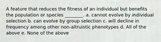 A feature that reduces the fitness of an individual but benefits the population or species ________. a. cannot evolve by individual selection b. can evolve by group selection c. will decline in frequency among other non-altruistic phenotypes d. All of the above e. None of the above