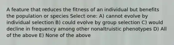 A feature that reduces the fitness of an individual but benefits the population or species Select one: A) cannot evolve by individual selection B) could evolve by group selection C) would decline in frequency among other nonaltruistic phenotypes D) All of the above E) None of the above