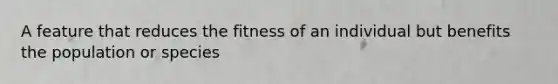 A feature that reduces the fitness of an individual but benefits the population or species