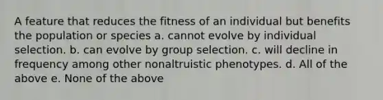 A feature that reduces the fitness of an individual but benefits the population or species a. cannot evolve by individual selection. b. can evolve by group selection. c. will decline in frequency among other nonaltruistic phenotypes. d. All of the above e. None of the above