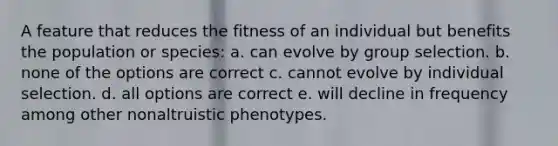 A feature that reduces the fitness of an individual but benefits the population or species: a. can evolve by group selection. b. none of the options are correct c. cannot evolve by individual selection. d. all options are correct e. will decline in frequency among other nonaltruistic phenotypes.