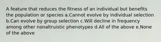 A feature that reduces the fitness of an individual but benefits the population or species a.Cannot evolve by individual selection b.Can evolve by group selection c.Will decline in frequency among other nonaltruistic phenotypes d.All of the above e.None of the above