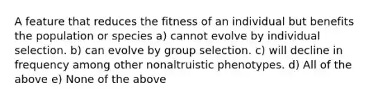 A feature that reduces the fitness of an individual but benefits the population or species a) cannot evolve by individual selection. b) can evolve by group selection. c) will decline in frequency among other nonaltruistic phenotypes. d) All of the above e) None of the above