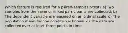 Which feature is required for a paired-samples t-test? a) Two samples from the same or linked participants are collected. b) The dependent variable is measured on an ordinal scale. c) The population mean for one condition is known. d) The data are collected over at least three points in time.