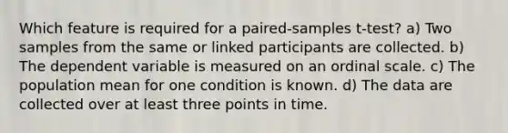 Which feature is required for a paired-samples t-test? a) Two samples from the same or linked participants are collected. b) The dependent variable is measured on an ordinal scale. c) The population mean for one condition is known. d) The data are collected over at least three points in time.