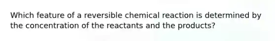 Which feature of a reversible chemical reaction is determined by the concentration of the reactants and the products?