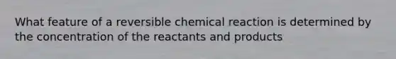 What feature of a reversible chemical reaction is determined by the concentration of the reactants and products