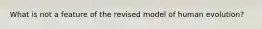 What is not a feature of the revised model of human evolution?