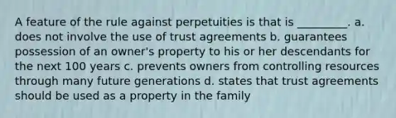 A feature of the rule against perpetuities is that is _________. a. does not involve the use of trust agreements b. guarantees possession of an owner's property to his or her descendants for the next 100 years c. prevents owners from controlling resources through many future generations d. states that trust agreements should be used as a property in the family