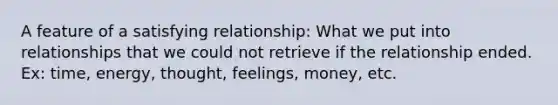 A feature of a satisfying relationship: What we put into relationships that we could not retrieve if the relationship ended. Ex: time, energy, thought, feelings, money, etc.