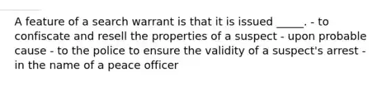 A feature of a search warrant is that it is issued _____. - to confiscate and resell the properties of a suspect - upon probable cause - to the police to ensure the validity of a suspect's arrest - in the name of a peace officer