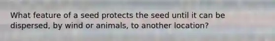 What feature of a seed protects the seed until it can be dispersed, by wind or animals, to another location?