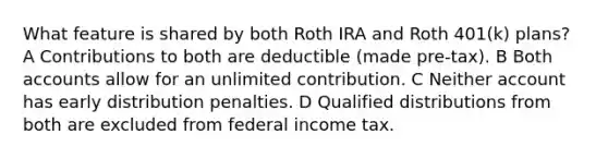 What feature is shared by both Roth IRA and Roth 401(k) plans? A Contributions to both are deductible (made pre-tax). B Both accounts allow for an unlimited contribution. C Neither account has early distribution penalties. D Qualified distributions from both are excluded from federal income tax.