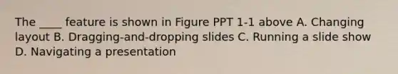 The ____ feature is shown in Figure PPT 1-1 above A. Changing layout B. Dragging-and-dropping slides C. Running a slide show D. Navigating a presentation