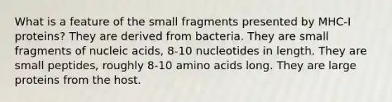 What is a feature of the small fragments presented by MHC-I proteins? They are derived from bacteria. They are small fragments of nucleic acids, 8-10 nucleotides in length. They are small peptides, roughly 8-10 <a href='https://www.questionai.com/knowledge/k9gb720LCl-amino-acids' class='anchor-knowledge'>amino acids</a> long. They are large proteins from the host.