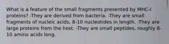 What is a feature of the small fragments presented by MHC-I proteins? -They are derived from bacteria. -They are small fragments of nucleic acids, 8-10 nucleotides in length. -They are large proteins from the host. -They are small peptides, roughly 8-10 amino acids long.