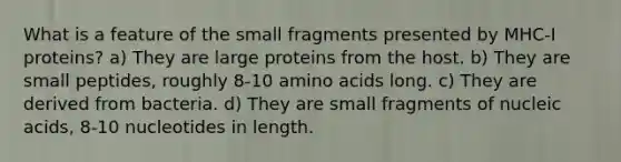 What is a feature of the small fragments presented by MHC-I proteins? a) They are large proteins from the host. b) They are small peptides, roughly 8-10 amino acids long. c) They are derived from bacteria. d) They are small fragments of nucleic acids, 8-10 nucleotides in length.