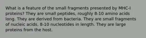 What is a feature of the small fragments presented by MHC-I proteins? They are small peptides, roughly 8-10 amino acids long. They are derived from bacteria. They are small fragments of nucleic acids, 8-10 nucleotides in length. They are large proteins from the host.