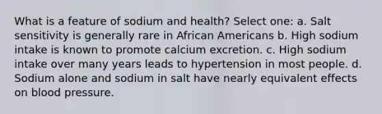 What is a feature of sodium and health? Select one: a. Salt sensitivity is generally rare in African Americans b. High sodium intake is known to promote calcium excretion. c. High sodium intake over many years leads to hypertension in most people. d. Sodium alone and sodium in salt have nearly equivalent effects on blood pressure.