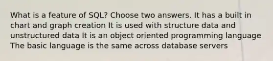 What is a feature of SQL? Choose two answers. It has a built in chart and graph creation It is used with structure data and unstructured data It is an object oriented programming language The basic language is the same across database servers