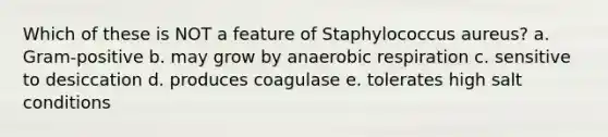 Which of these is NOT a feature of Staphylococcus aureus? a. Gram-positive b. may grow by anaerobic respiration c. sensitive to desiccation d. produces coagulase e. tolerates high salt conditions