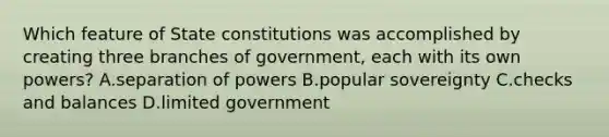 Which feature of State constitutions was accomplished by creating three branches of government, each with its own powers? A.separation of powers B.popular sovereignty C.checks and balances D.limited government